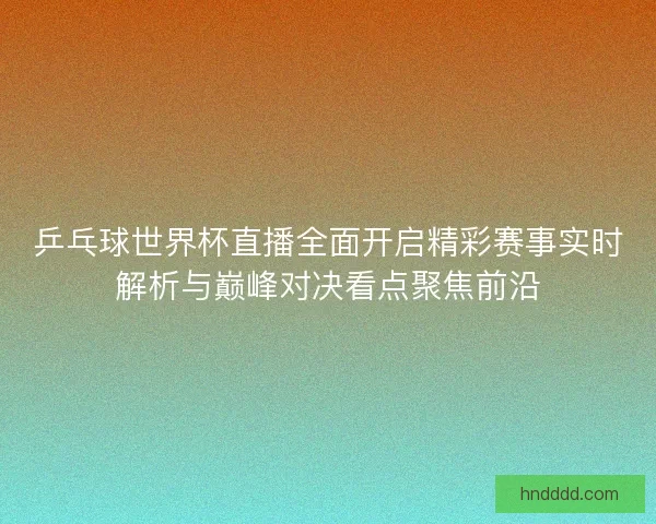 乒乓球世界杯直播全面开启精彩赛事实时解析与巅峰对决看点聚焦前沿
