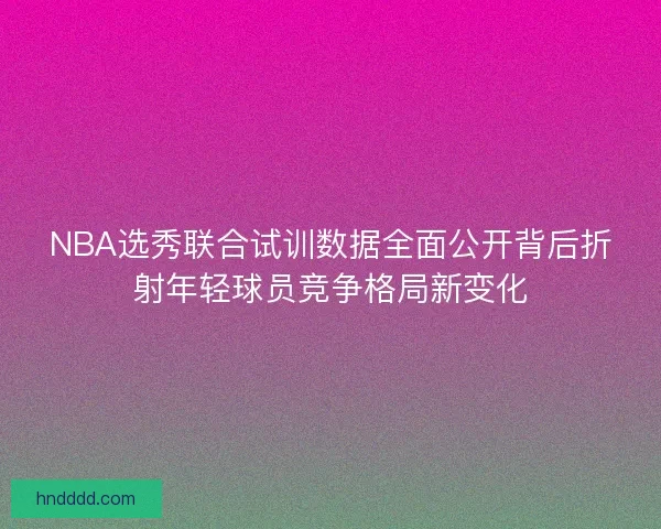NBA选秀联合试训数据全面公开背后折射年轻球员竞争格局新变化