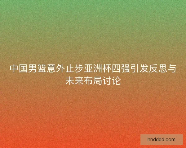 中国男篮意外止步亚洲杯四强引发反思与未来布局讨论