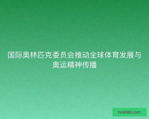 国际奥林匹克委员会推动全球体育发展与奥运精神传播
